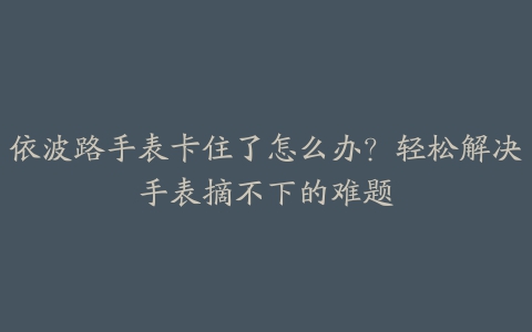 依波路手表卡住了怎么办?轻松解决手表摘不下的难题