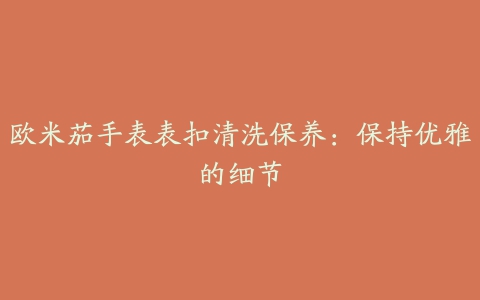 欧米茄手表表扣清洗保养:保持优雅的细节