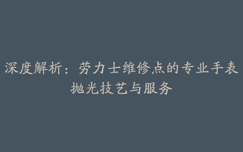 深度解析:劳力士维修点的专业手表抛光技艺与服务