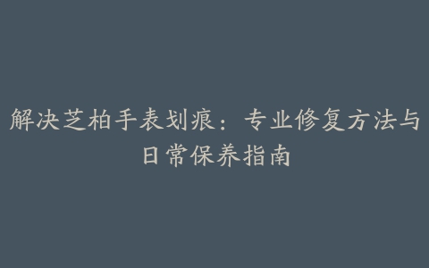 解决芝柏手表划痕:专业修复方法与日常保养指南