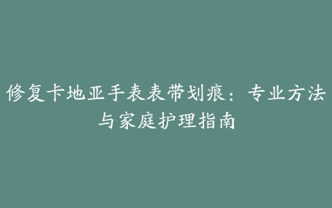 修复卡地亚手表表带划痕:专业方法与家庭护理指南