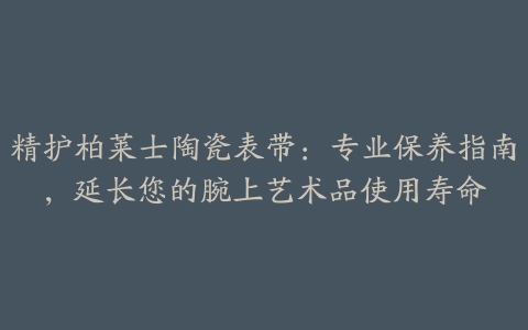 精护柏莱士陶瓷表带:专业保养指南,延长您的腕上艺术品使用寿命