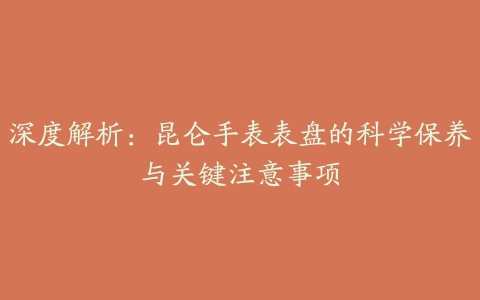 深度解析：昆仑手表表盘的科学保养与关键注意事项