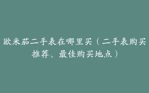 欧米茄二手表在哪里买(二手表购买推荐、最佳购买地点)