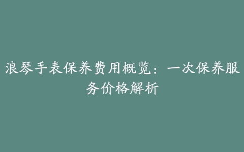 浪琴手表保养费用概览:一次保养服务价格解析