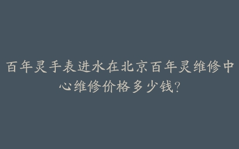 百年灵手表进水在北京百年灵维修中心维修价格多少钱？