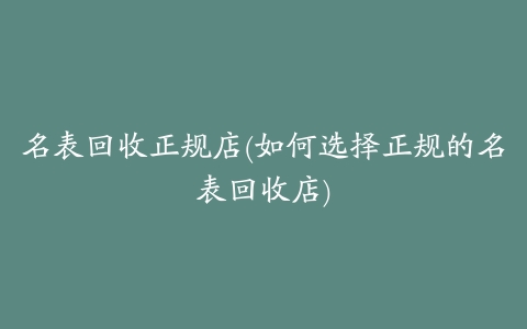 名表回收正规店(如何选择正规的名表回收店)