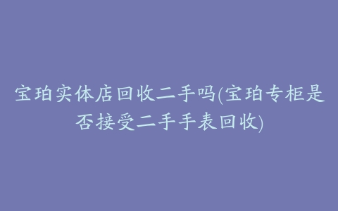 宝珀实体店回收二手吗(宝珀专柜是否接受二手手表回收)