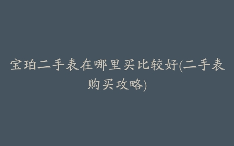 宝珀二手表在哪里买比较好(二手表购买攻略)
