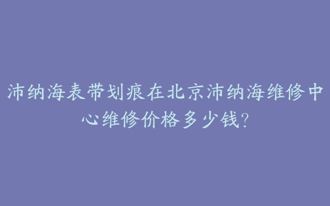 沛纳海表带划痕在北京沛纳海维修中心维修价格多少钱?