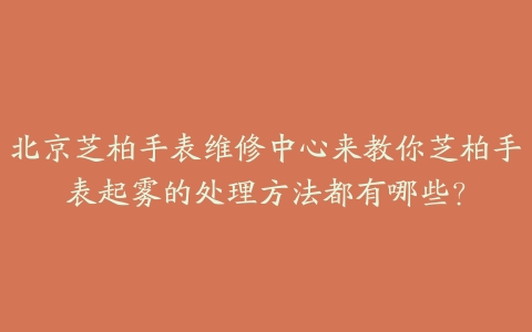 北京芝柏手表维修中心来教你芝柏手表起雾的处理方法都有哪些?