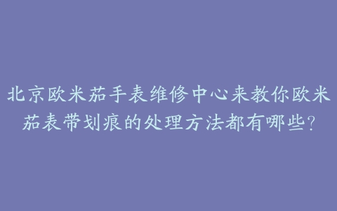 北京欧米茄手表维修中心来教你欧米茄表带划痕的处理方法都有哪些?