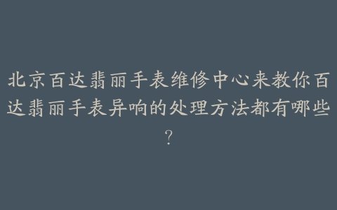 北京百达翡丽手表维修中心来教你百达翡丽手表异响的处理方法都有哪些?