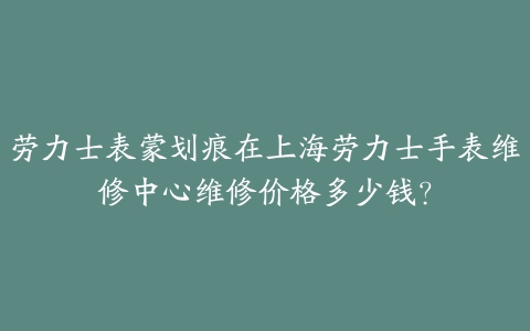 劳力士表蒙划痕在上海劳力士手表维修中心维修价格多少钱?