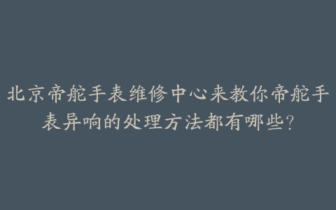 北京帝舵手表维修中心来教你帝舵手表异响的处理方法都有哪些?
