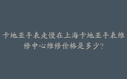 卡地亚手表走慢在上海卡地亚手表维修中心维修价格是多少?