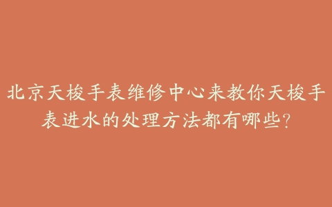 北京天梭手表维修中心来教你天梭手表进水的处理方法都有哪些?