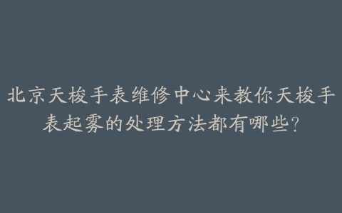 北京天梭手表维修中心来教你天梭手表起雾的处理方法都有哪些?