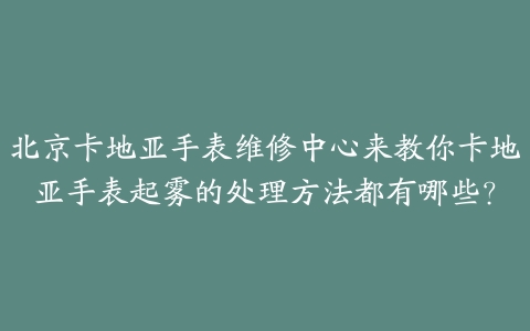 北京卡地亚手表维修中心来教你卡地亚手表起雾的处理方法都有哪些?