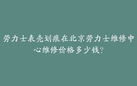 劳力士表壳划痕在北京劳力士维修中心维修价格多少钱?