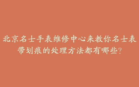 北京名士手表维修中心来教你名士表带划痕的处理方法都有哪些?