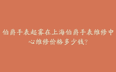 伯爵手表起雾在上海伯爵手表维修中心维修价格多少钱?