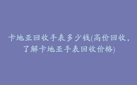 卡地亚回收手表多少钱(高价回收,了解卡地亚手表回收价格)