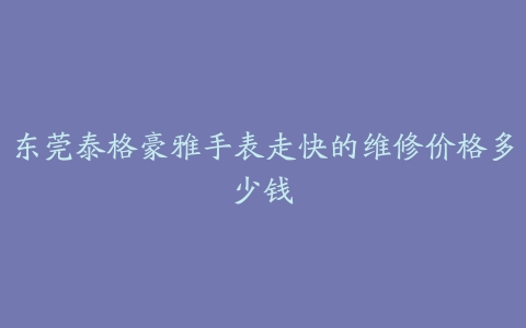 东莞泰格豪雅手表走快的维修价格多少钱