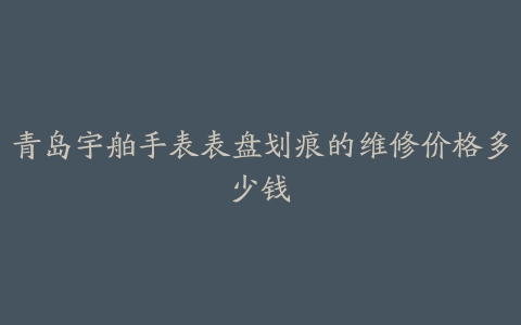 青岛宇舶手表表盘划痕的维修价格多少钱