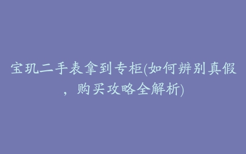 宝玑二手表拿到专柜(如何辨别真假,购买攻略全解析)