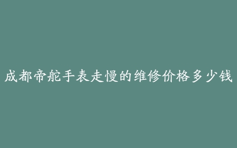 成都帝舵手表走慢的维修价格多少钱