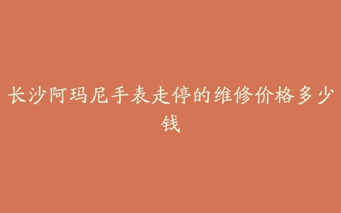 长沙阿玛尼手表走停的维修价格多少钱