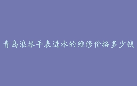青岛浪琴手表进水的维修价格多少钱