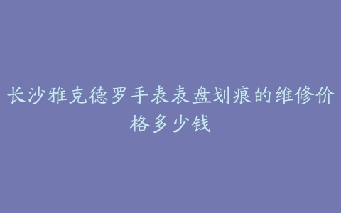 长沙雅克德罗手表表盘划痕的维修价格多少钱