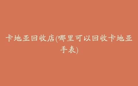 卡地亚回收店(哪里可以回收卡地亚手表)