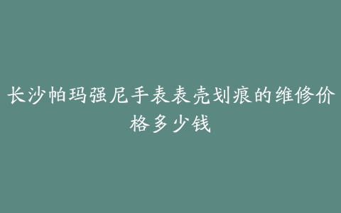 长沙帕玛强尼手表表壳划痕的维修价格多少钱