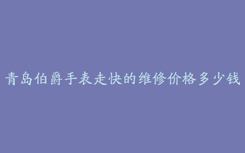 青岛伯爵手表走快的维修价格多少钱