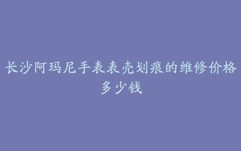 长沙阿玛尼手表表壳划痕的维修价格多少钱