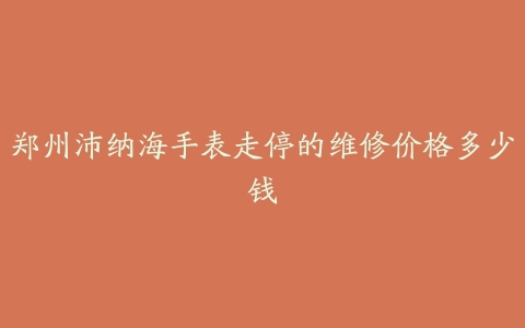 郑州沛纳海手表走停的维修价格多少钱