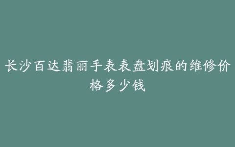 长沙百达翡丽手表表盘划痕的维修价格多少钱