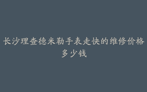 长沙理查德米勒手表走快的维修价格多少钱