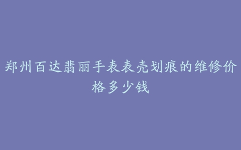 郑州百达翡丽手表表壳划痕的维修价格多少钱