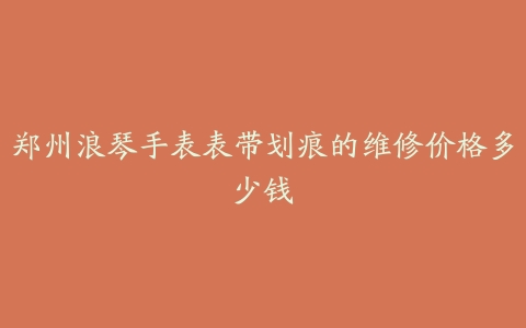 郑州浪琴手表表带划痕的维修价格多少钱