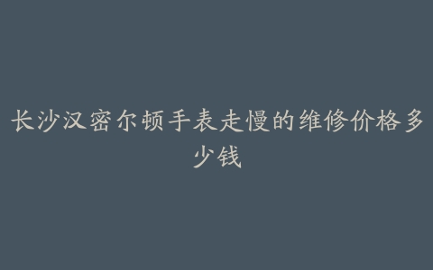 长沙汉密尔顿手表走慢的维修价格多少钱