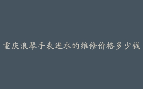 重庆浪琴手表进水的维修价格多少钱