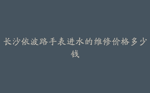 长沙依波路手表进水的维修价格多少钱