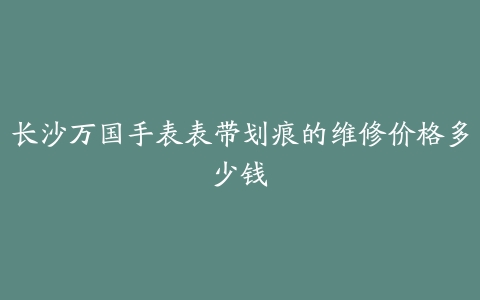 长沙万国手表表带划痕的维修价格多少钱