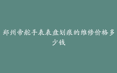 郑州帝舵手表表盘划痕的维修价格多少钱