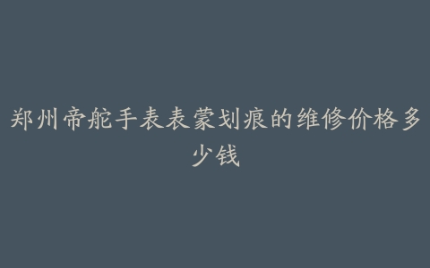 郑州帝舵手表表蒙划痕的维修价格多少钱
