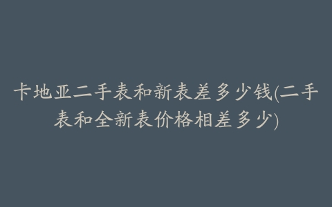 卡地亚二手表和新表差多少钱(二手表和全新表价格相差多少)
